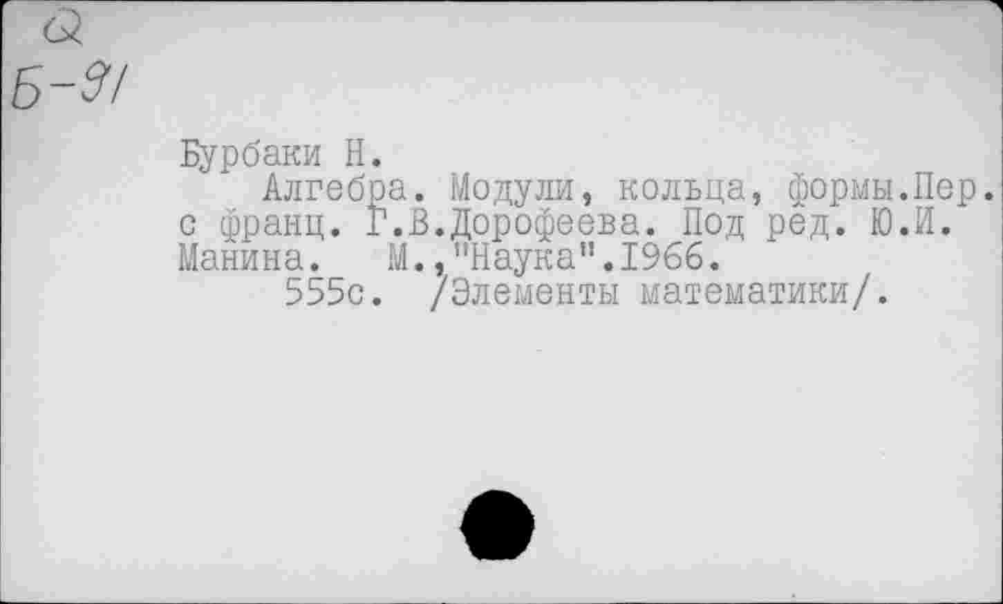 ﻿Бурбаки Н.
Алгебра. Модули, кольца, формы.Пер. с франц. Г.В.Дорофеева. Под ред. Ю.И. Манина. М., !,Наукап.1966.
555с. /Элементы математики/.